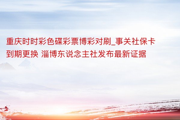 重庆时时彩色碟彩票博彩对刷_事关社保卡到期更换 淄博东说念主社发布最新证据