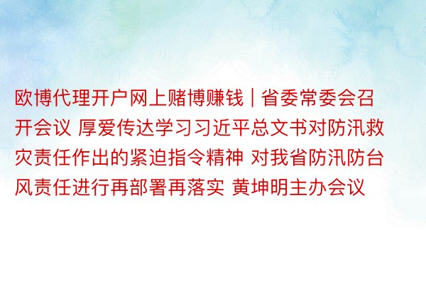 欧博代理开户网上赌博赚钱 | 省委常委会召开会议 厚爱传达学习习近平总文书对防汛救灾责任作出的紧迫指令精神 对我省防汛防台风责任进行再部署再落实 黄坤明主办会议