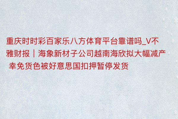 重庆时时彩百家乐八方体育平台靠谱吗_V不雅财报｜海象新材子公司越南海欣拟大幅减产 幸免货色被好意思国扣押暂停发货