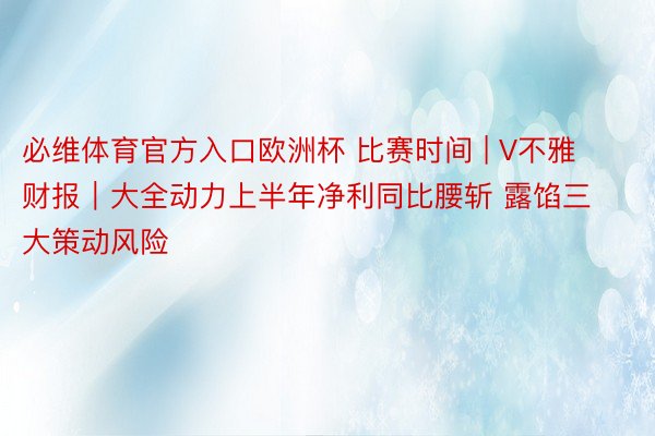 必维体育官方入口欧洲杯 比赛时间 | V不雅财报｜大全动力上半年净利同比腰斩 露馅三大策动风险