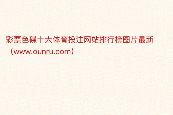 彩票色碟十大体育投注网站排行榜图片最新（www.ounru.com）