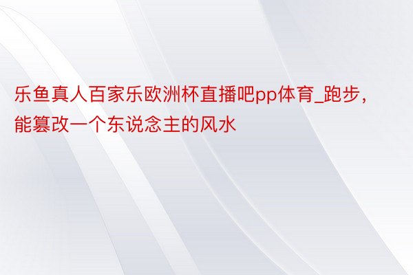 乐鱼真人百家乐欧洲杯直播吧pp体育_跑步，能篡改一个东说念主的风水