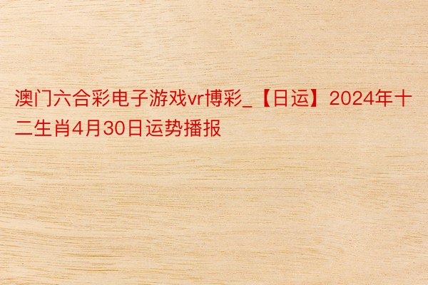 澳门六合彩电子游戏vr博彩_【日运】2024年十二生肖4月30日运势播报