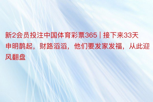 新2会员投注中国体育彩票365 | 接下来33天申明鹊起，财路滔滔，他们要发家发福，从此迎风翻盘