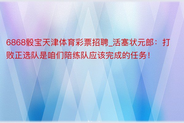 6868骰宝天津体育彩票招聘_活塞状元郎：打败正选队是咱们陪练队应该完成的任务！