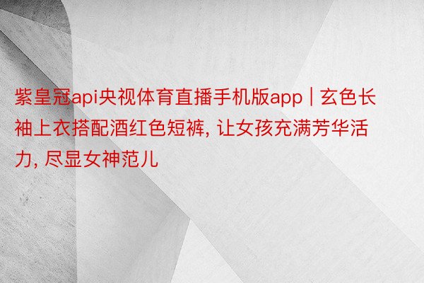 紫皇冠api央视体育直播手机版app | 玄色长袖上衣搭配酒红色短裤， 让女孩充满芳华活力， 尽显女神范儿