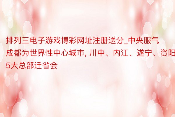 排列三电子游戏博彩网址注册送分_中央服气成都为世界性中心城市， 川中、内江、遂宁、资阳5大总部迁省会