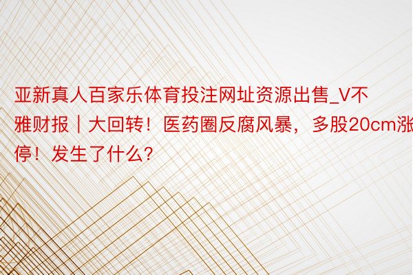 亚新真人百家乐体育投注网址资源出售_V不雅财报｜大回转！医药圈反腐风暴，多股20cm涨停！发生了什么？