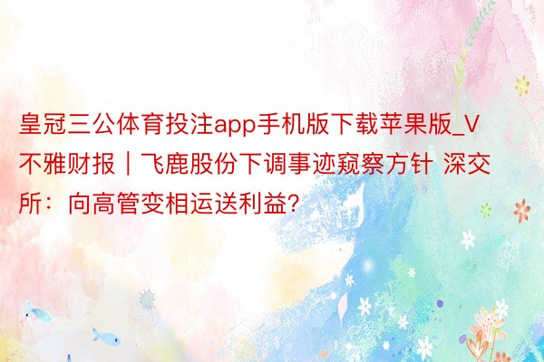 皇冠三公体育投注app手机版下载苹果版_V不雅财报｜飞鹿股份下调事迹窥察方针 深交所：向高管变相运送利益？