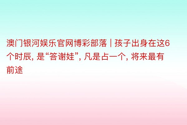 澳门银河娱乐官网博彩部落 | 孩子出身在这6个时辰， 是“答谢娃”， 凡是占一个， 将来最有前途