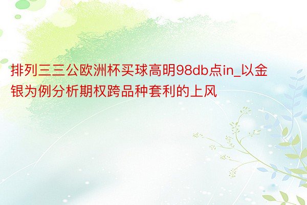 排列三三公欧洲杯买球高明98db点in_以金银为例分析期权跨品种套利的上风