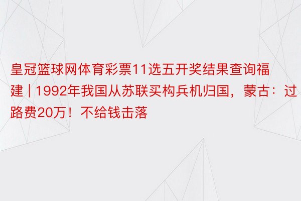 皇冠篮球网体育彩票11选五开奖结果查询福建 | 1992年我国从苏联买构兵机归国，蒙古：过路费20万！不给钱击落